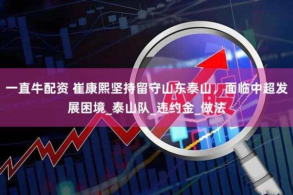 一直牛配资 崔康熙坚持留守山东泰山，面临中超发展困境_泰山队_违约金_做法