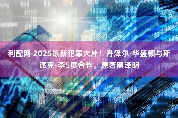 利配网 2025最新犯罪大片！丹泽尔·华盛顿与斯派克·李5度合作，原著黑泽明