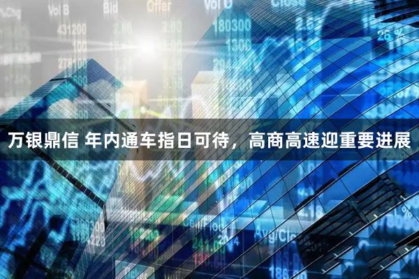 万银鼎信 年内通车指日可待，高商高速迎重要进展