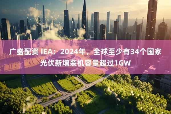 广盛配资 IEA：2024年，全球至少有34个国家光伏新增装机容量超过1GW