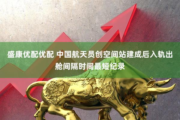 盛康优配优配 中国航天员创空间站建成后入轨出舱间隔时间最短纪录