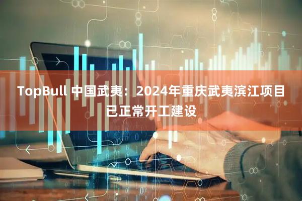 TopBull 中国武夷：2024年重庆武夷滨江项目已正常开工建设