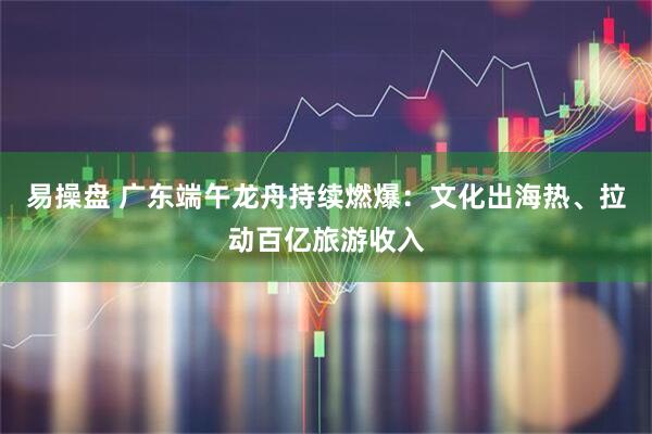 易操盘 广东端午龙舟持续燃爆：文化出海热、拉动百亿旅游收入