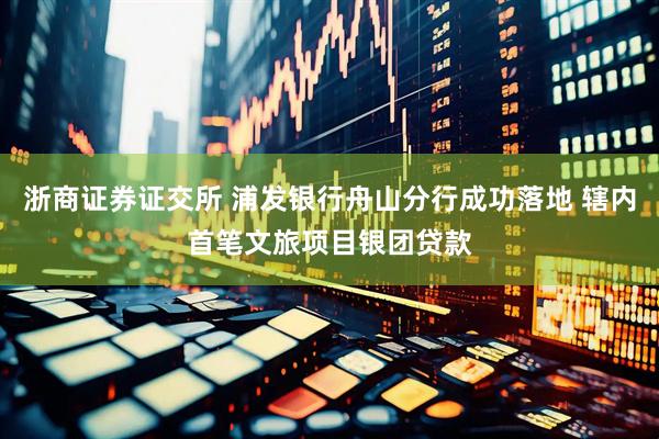 浙商证券证交所 浦发银行舟山分行成功落地 辖内首笔文旅项目银团贷款