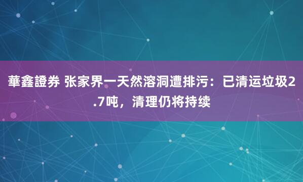 華鑫證券 张家界一天然溶洞遭排污：已清运垃圾2.7吨，清理仍将持续