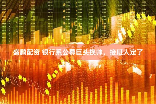 盛鹏配资 银行系公募巨头换帅，接班人定了
