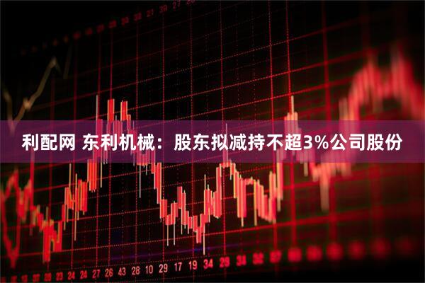 利配网 东利机械：股东拟减持不超3%公司股份
