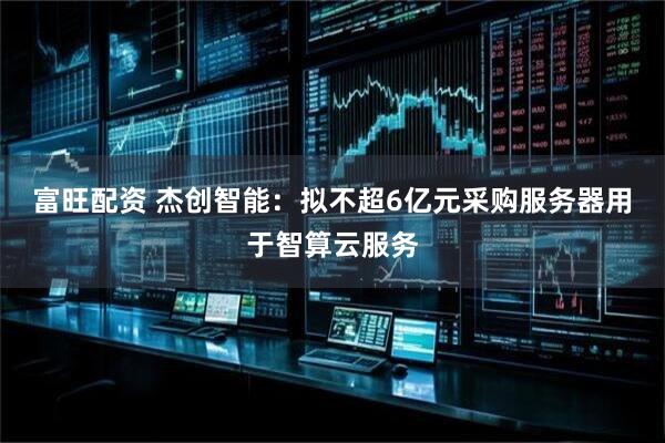 富旺配资 杰创智能：拟不超6亿元采购服务器用于智算云服务