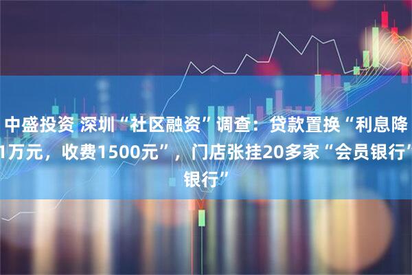 中盛投资 深圳“社区融资”调查：贷款置换“利息降1万元，收费1500元”，门店张挂20多家“会员银行”