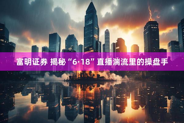 富明证券 揭秘“6·18”直播湍流里的操盘手