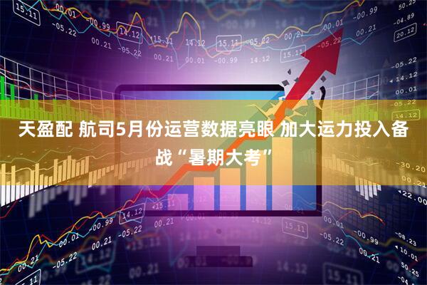 天盈配 航司5月份运营数据亮眼 加大运力投入备战“暑期大考”