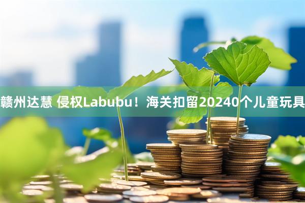 赣州达慧 侵权Labubu！海关扣留20240个儿童玩具