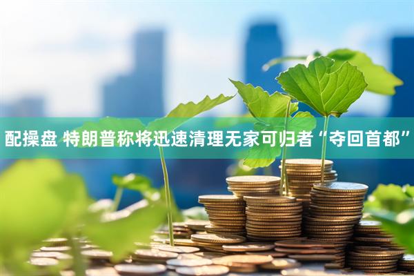 配操盘 特朗普称将迅速清理无家可归者“夺回首都”