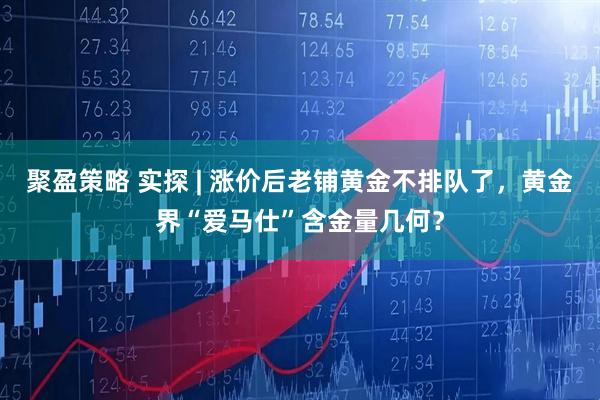 聚盈策略 实探 | 涨价后老铺黄金不排队了，黄金界“爱马仕”含金量几何？