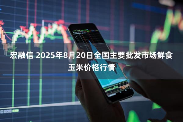 宏融信 2025年8月20日全国主要批发市场鲜食玉米价格行情