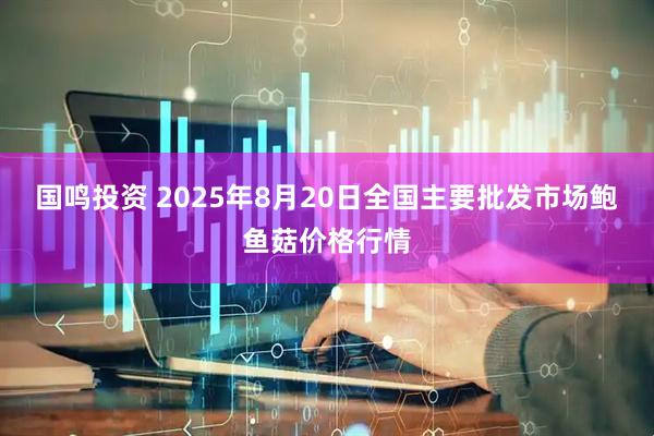 国鸣投资 2025年8月20日全国主要批发市场鲍鱼菇价格行情
