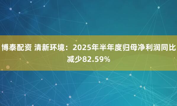 博泰配资 清新环境：2025年半年度归母净利润同比减少82.59%