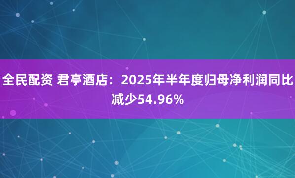 全民配资 君亭酒店：2025年半年度归母净利润同比减少54.96%