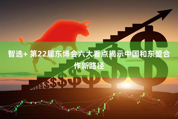 智选+ 第22届东博会六大看点揭示中国和东盟合作新路径