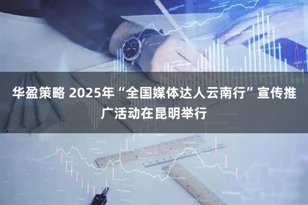 华盈策略 2025年“全国媒体达人云南行”宣传推广活动在昆明举行