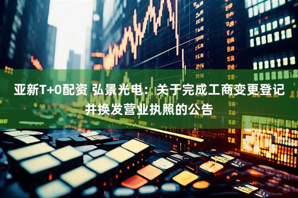 亚新T+0配资 弘景光电：关于完成工商变更登记并换发营业执照的公告