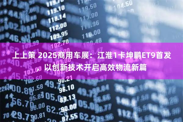 上上策 2025商用车展：江淮1卡坤鹏ET9首发，以创新技术开启高效物流新篇