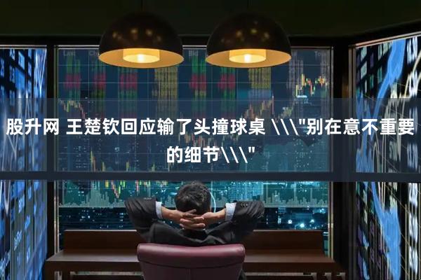 股升网 王楚钦回应输了头撞球桌 \＂别在意不重要的细节\＂