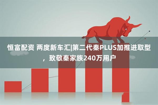 恒富配资 两度新车汇|第二代秦PLUS加推进取型，致敬秦家族240万用户