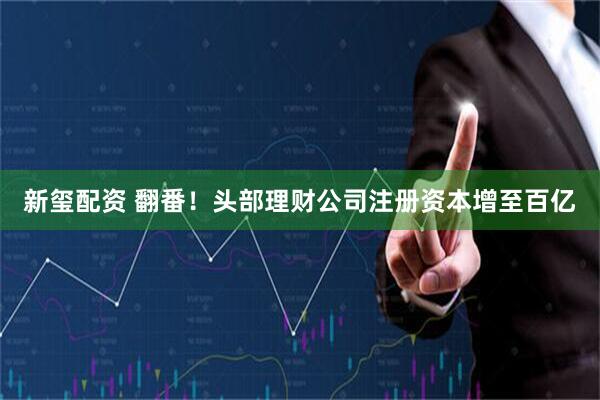 新玺配资 翻番！头部理财公司注册资本增至百亿