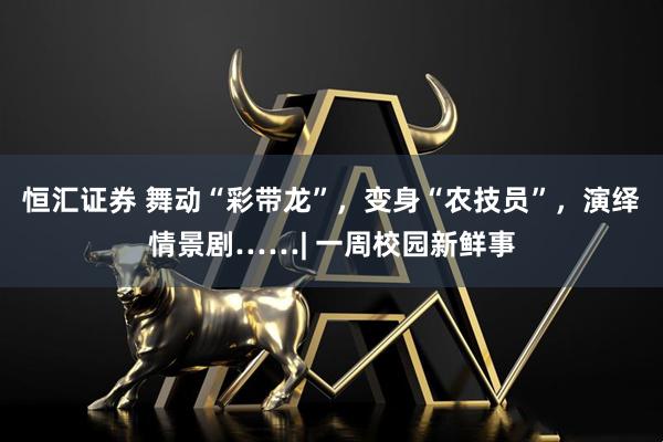 恒汇证券 舞动“彩带龙”，变身“农技员”，演绎情景剧……| 一周校园新鲜事