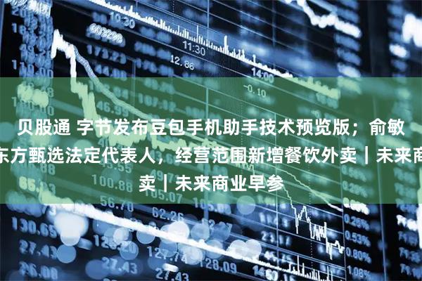 贝股通 字节发布豆包手机助手技术预览版；俞敏洪接任东方甄选法定代表人，经营范围新增餐饮外卖｜未来商业早参