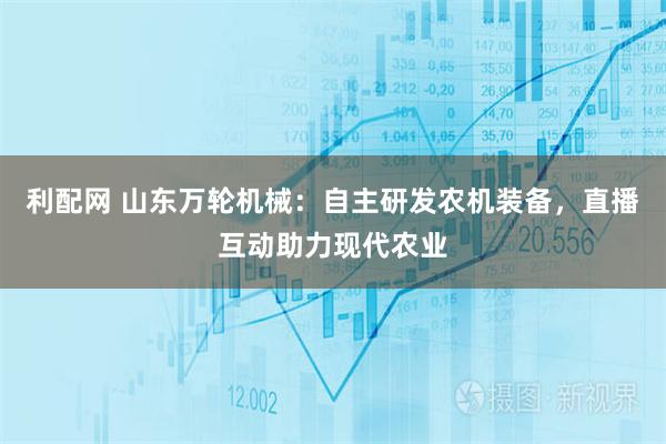 利配网 山东万轮机械：自主研发农机装备，直播互动助力现代农业