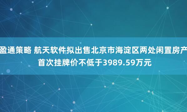 盈通策略 航天软件拟出售北京市海淀区两处闲置房产 首次挂牌价不低于3989.59万元