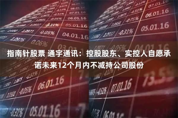 指南针股票 通宇通讯：控股股东、实控人自愿承诺未来12个月内不减持公司股份