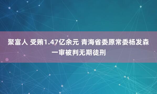 聚富人 受贿1.47亿余元 青海省委原常委杨发森一审被判无期徒刑