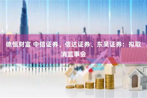 德恒财富 中信证券、信达证券、东吴证券：拟取消监事会