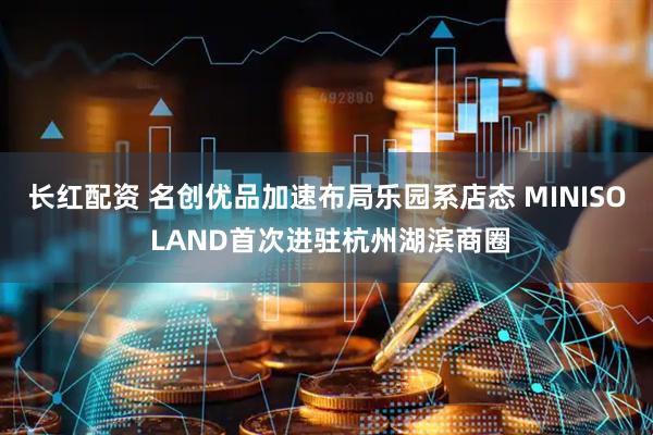 长红配资 名创优品加速布局乐园系店态 MINISO LAND首次进驻杭州湖滨商圈