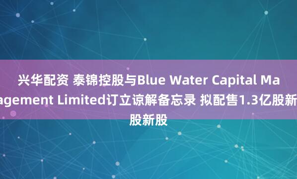 兴华配资 泰锦控股与Blue Water Capital Management Limited订立谅解备忘录 拟配售1.3亿股新股