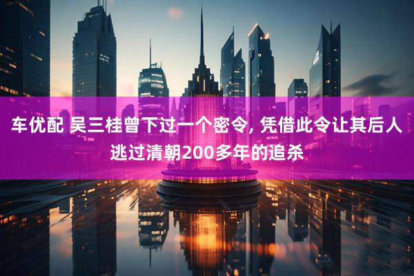 车优配 吴三桂曾下过一个密令, 凭借此令让其后人逃过清朝200多年的追杀