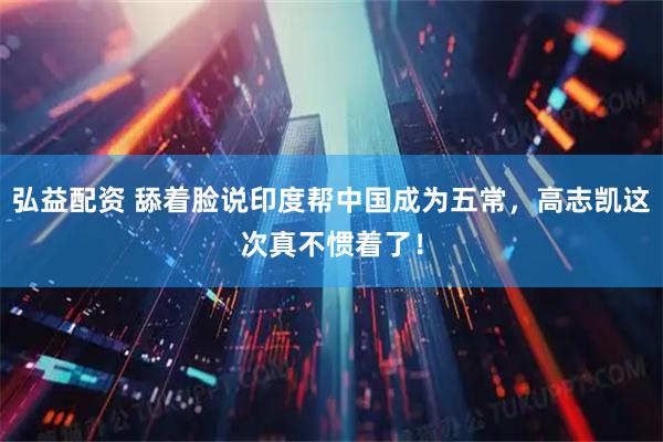 弘益配资 舔着脸说印度帮中国成为五常，高志凯这次真不惯着了！