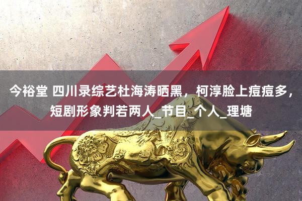 今裕堂 四川录综艺杜海涛晒黑，柯淳脸上痘痘多，短剧形象判若两人_节目_个人_理塘