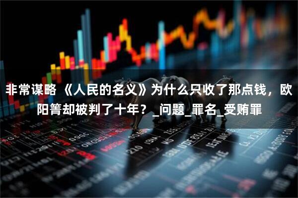 非常谋略 《人民的名义》为什么只收了那点钱，欧阳箐却被判了十年？_问题_罪名_受贿罪