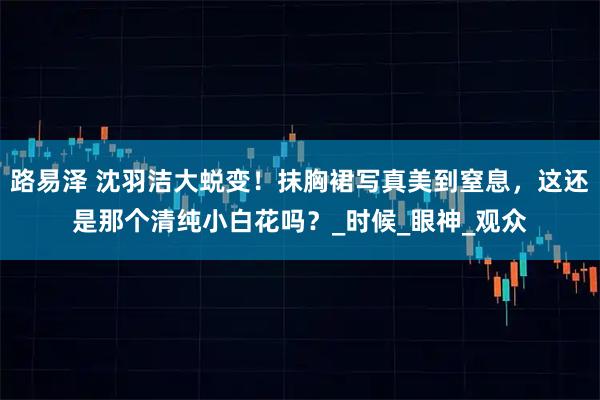 路易泽 沈羽洁大蜕变！抹胸裙写真美到窒息，这还是那个清纯小白花吗？_时候_眼神_观众