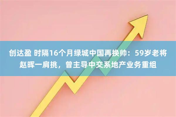 创达盈 时隔16个月绿城中国再换帅：59岁老将赵晖一肩挑，曾主导中交系地产业务重组
