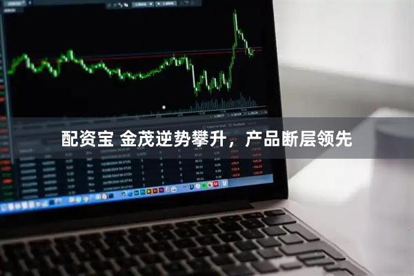 配资宝 金茂逆势攀升，产品断层领先